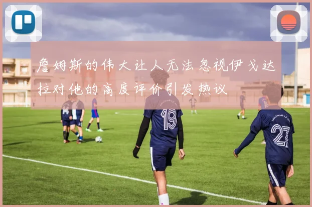 詹姆斯的伟大让人无法忽视伊戈达拉对他的高度评价引发热议
