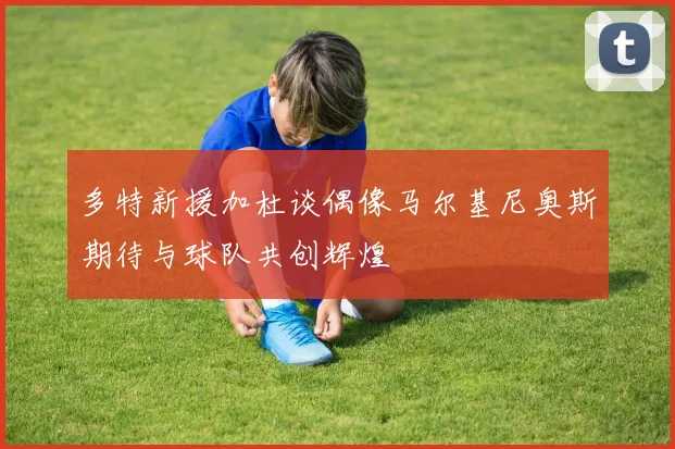 多特新援加杜谈偶像马尔基尼奥斯期待与球队共创辉煌