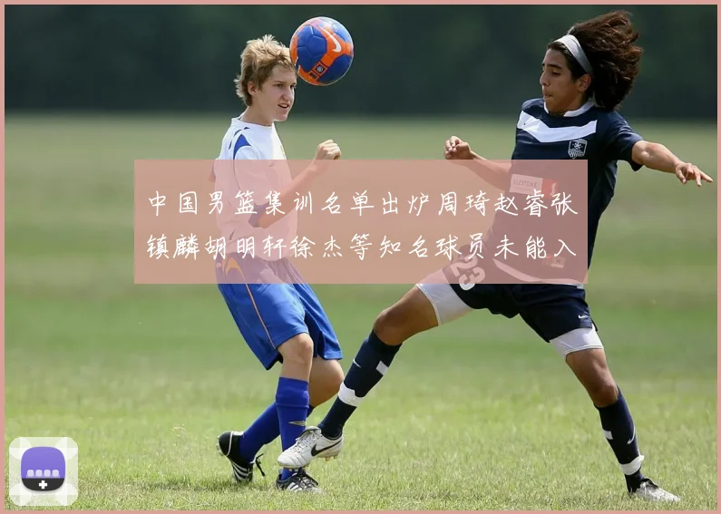 中国男篮集训名单出炉周琦赵睿张镇麟胡明轩徐杰等知名球员未能入选