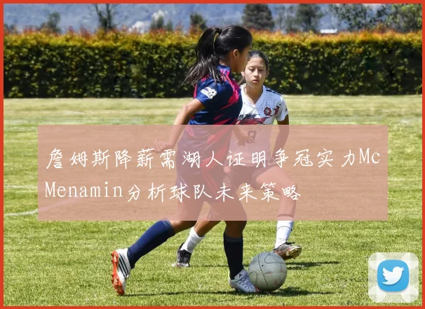 詹姆斯降薪需湖人证明争冠实力McMenamin分析球队未来策略
