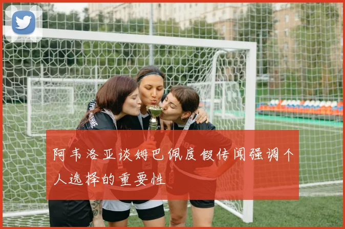 阿韦洛亚谈姆巴佩度假传闻强调个人选择的重要性