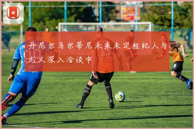 丹尼尔马尔蒂尼未来未定经纪人与尤文深入洽谈中