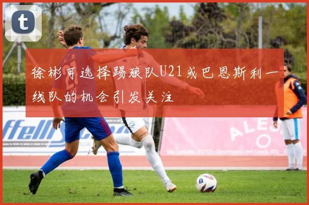 徐彬可选择踢狼队U21或巴恩斯利一线队的机会引发关注