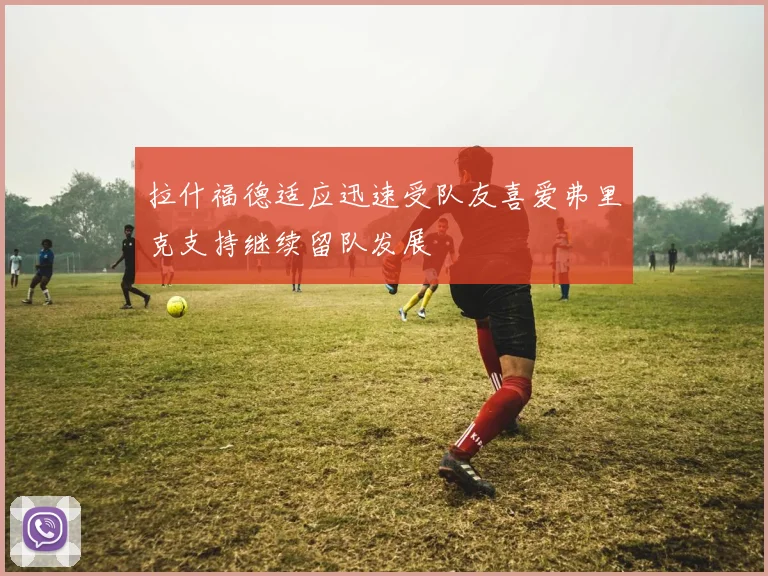 拉什福德适应迅速受队友喜爱弗里克支持继续留队发展