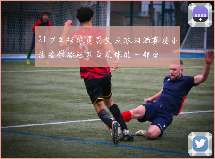 21岁年轻球员罚失点球泪洒赛场小法安慰称这只是足球的一部分