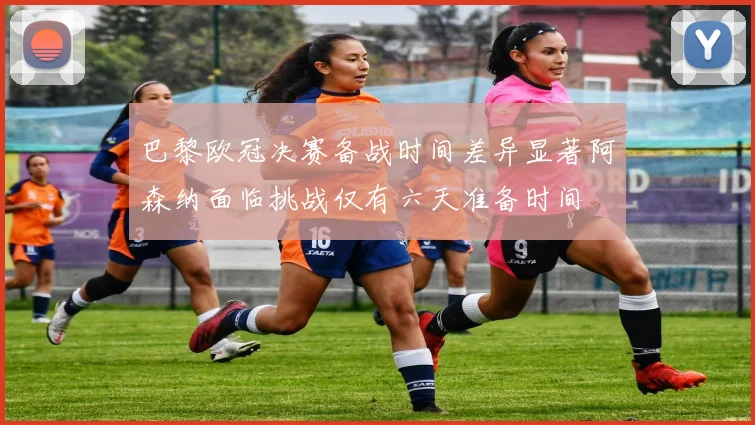 巴黎欧冠决赛备战时间差异显著阿森纳面临挑战仅有六天准备时间