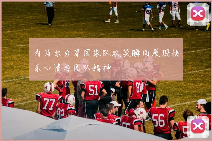 内马尔分享国家队欢笑瞬间展现快乐心情与团队精神