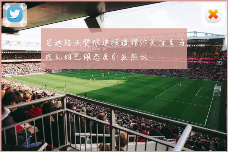 吕迪格点赞球迷报道穆帅关注皇马内乱姆巴佩态度引发热议