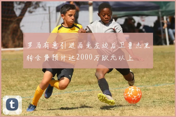 罗马有意引进马竞左边后卫鲁杰里转会费预计达2000万欧元以上
