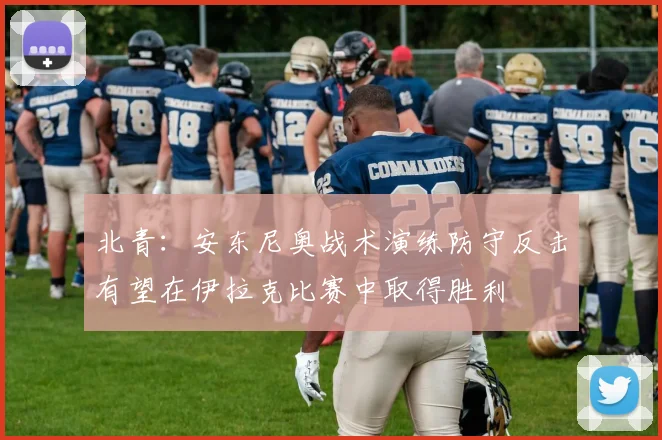 北青：安东尼奥战术演练防守反击有望在伊拉克比赛中取得胜利