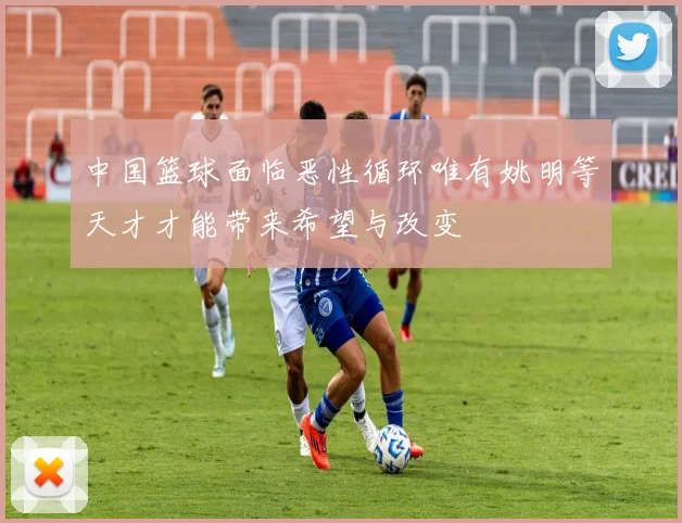 中国篮球面临恶性循环唯有姚明等天才才能带来希望与改变