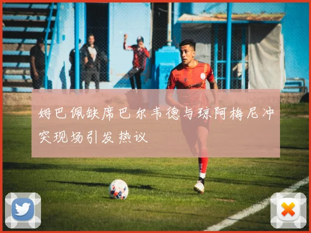 姆巴佩缺席巴尔韦德与琼阿梅尼冲突现场引发热议