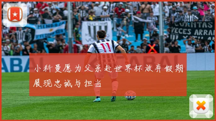 小科曼愿为父亲赴世界杯放弃假期展现忠诚与担当